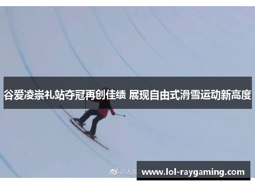 谷爱凌崇礼站夺冠再创佳绩 展现自由式滑雪运动新高度
