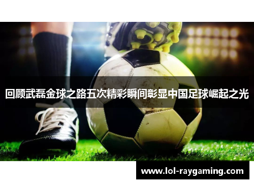 回顾武磊金球之路五次精彩瞬间彰显中国足球崛起之光