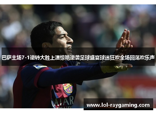 巴萨主场7-1逆转大胜上演惊艳逆袭足球盛宴球迷狂欢全场回荡欢乐声